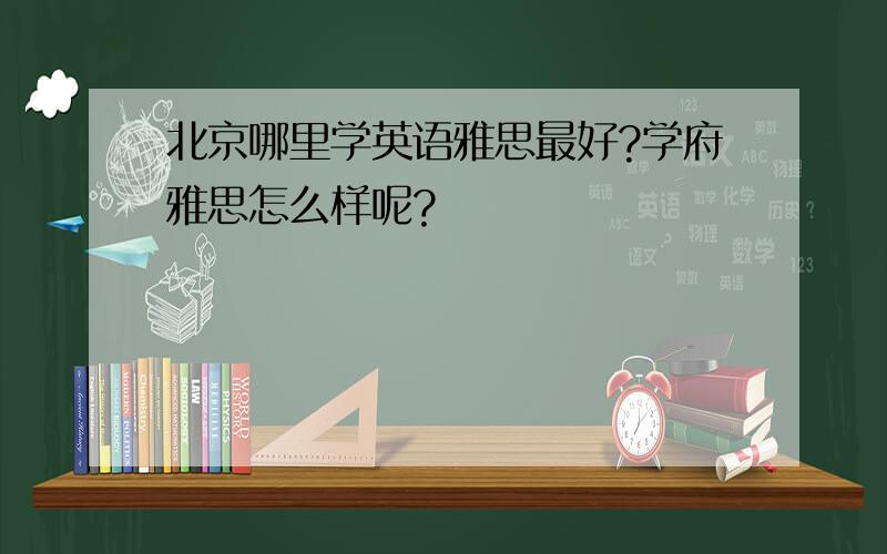 北京哪里学英语雅思最好?学府雅思怎么样呢?