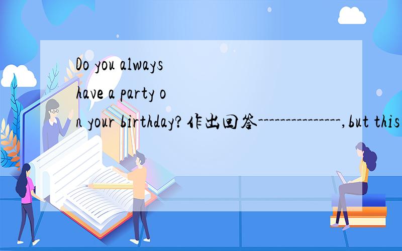 Do you always have a party on your birthday?作出回答---------------,but this year I want to have a birthday party.填空