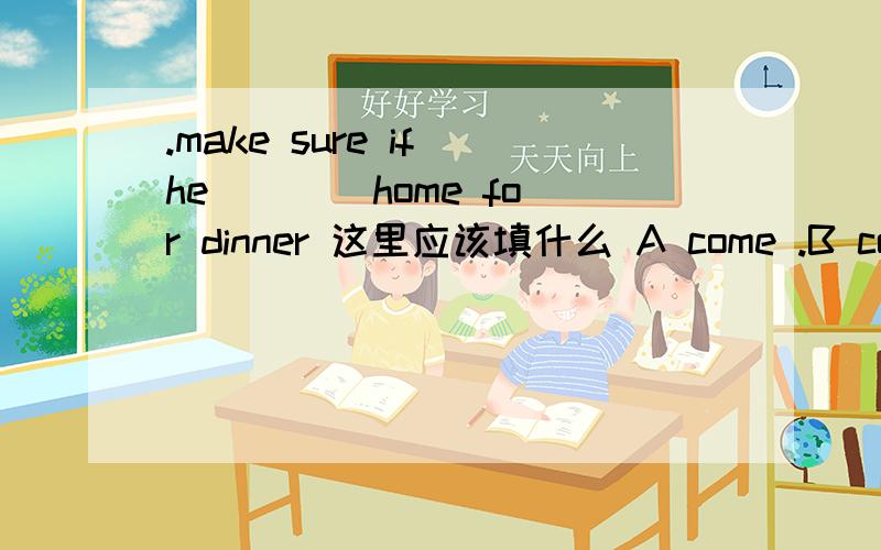 .make sure if he ___ home for dinner 这里应该填什么 A come .B comes C has come D will come