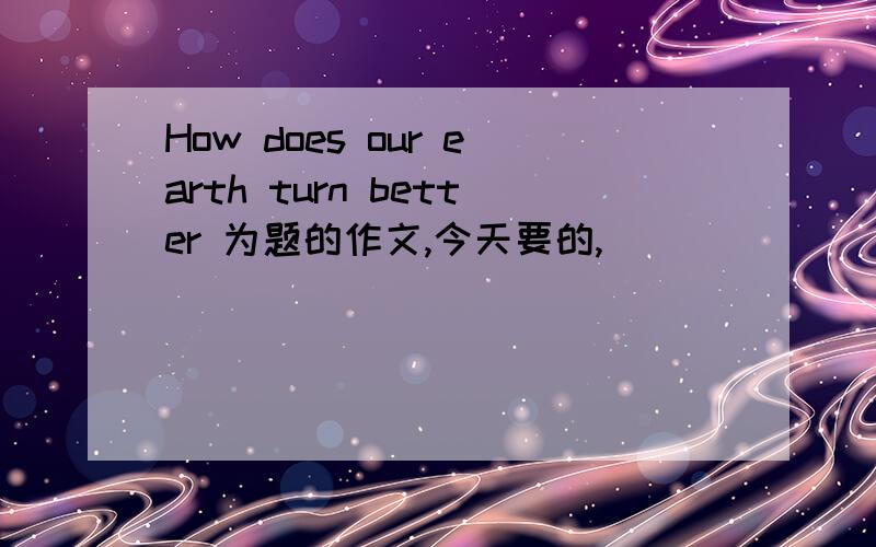 How does our earth turn better 为题的作文,今天要的,
