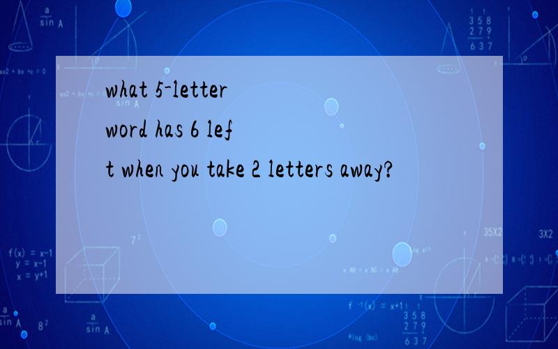 what 5-letter word has 6 left when you take 2 letters away?