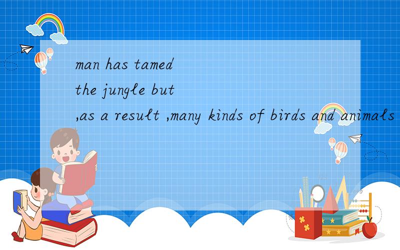 man has tamed the jungle but,as a result ,many kinds of birds and animals have disappeared请问这句话的翻译,