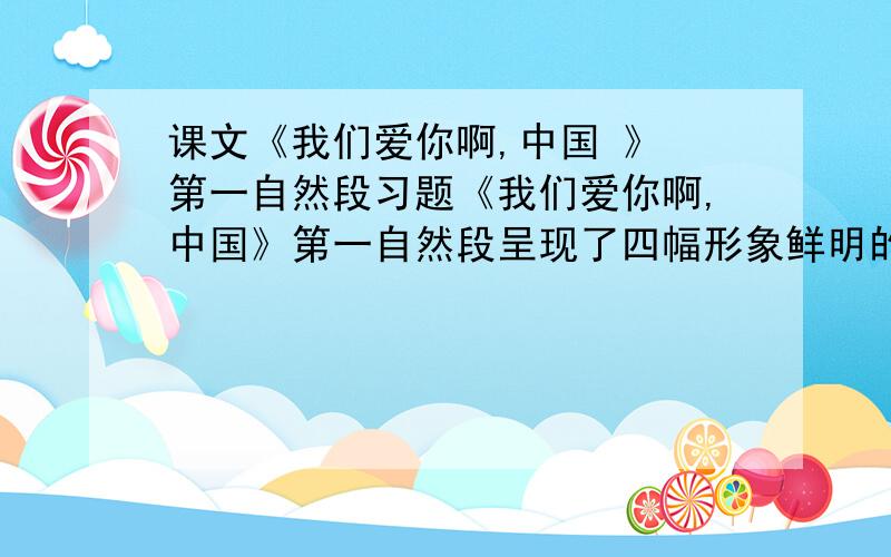 课文《我们爱你啊,中国 》 第一自然段习题《我们爱你啊,中国》第一自然段呈现了四幅形象鲜明的美丽画卷：（ ）、（ ）、（ ）、（ ）.原文：当灿烂的太阳跳出东海的碧波,帕米尔高原依