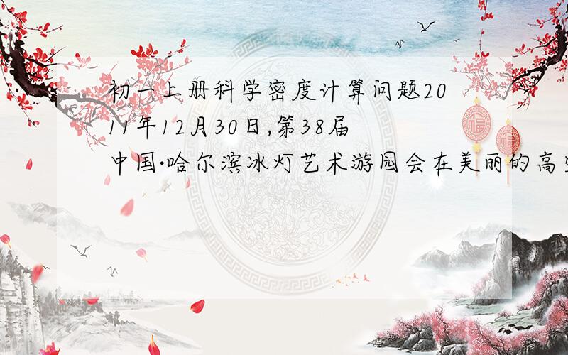 初一上册科学密度计算问题2011年12月30日,第38届中国·哈尔滨冰灯艺术游园会在美丽的高空焰火与LED天幕交相辉映下盛装启幕,2000余件冰灯艺术精品炫彩亮相,吸引了八方来客.当晚,5万多游客饱