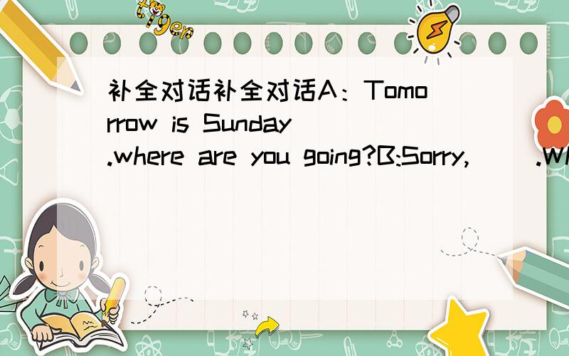 补全对话补全对话A：Tomorrow is Sunday.where are you going?B:Sorry,( ).What do you think?A:( )we go to climb the mountain?B:( ( )shall we meet?A:Outside the school gate at 9:00.B:( )