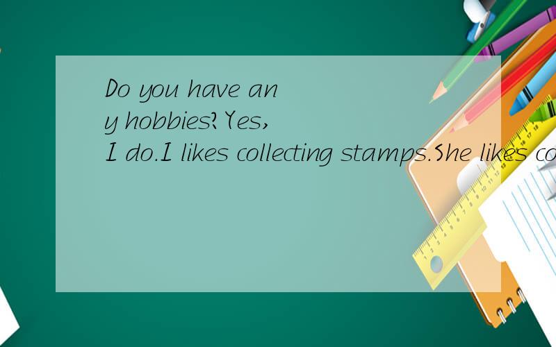 Do you have any hobbies?Yes,I do.I likes collecting stamps.She likes collecting stamps too.这句话