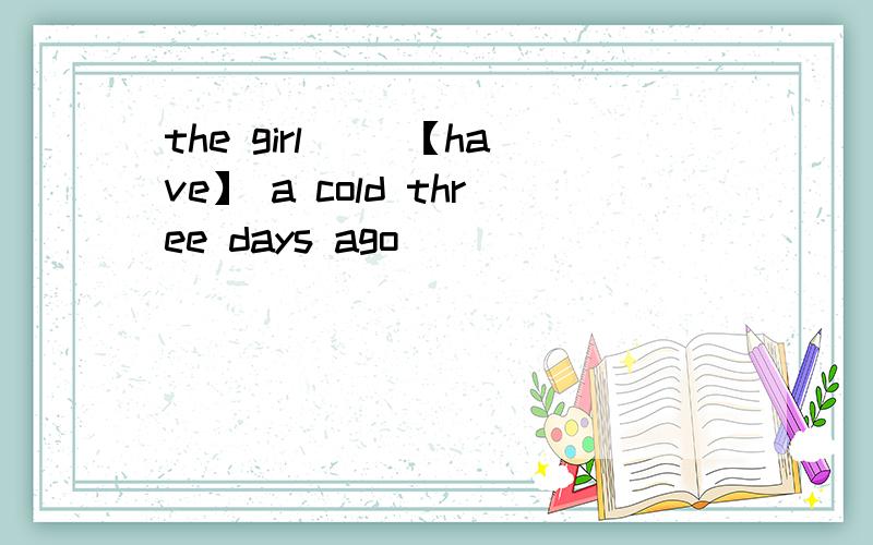 the girl __【have】 a cold three days ago