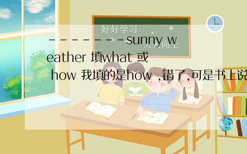 -------sunny weather 填what 或 how 我填的是how ,错了,可是书上说how后接形容词sunny不是形容词吗.what后接名词,可sunny 是名词吗、