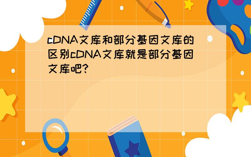 cDNA文库和部分基因文库的区别cDNA文库就是部分基因文库吧?