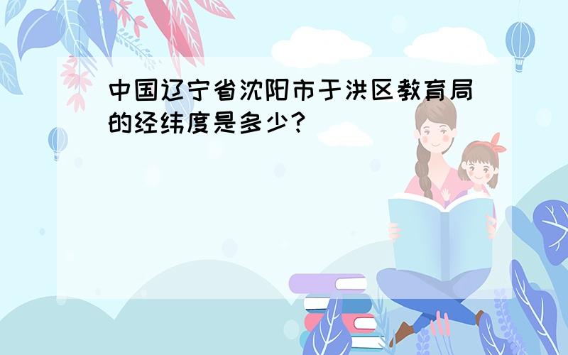 中国辽宁省沈阳市于洪区教育局的经纬度是多少?