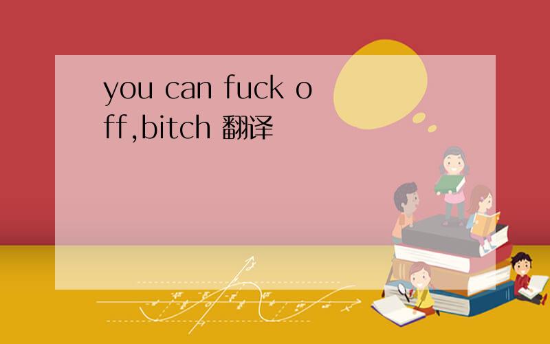 you can fuck off,bitch 翻译