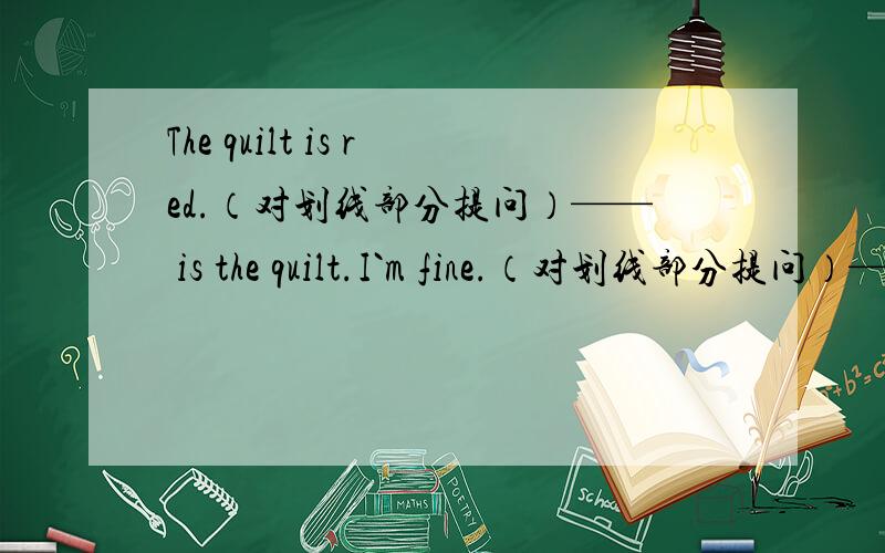 The quilt is red.（对划线部分提问）—— is the quilt.I`m fine.（对划线部分提问）——you.