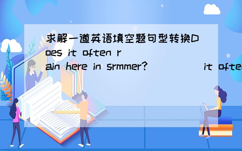 求解一道英语填空题句型转换Does it often rain here in srmmer?_____it often ______here in srmmer?
