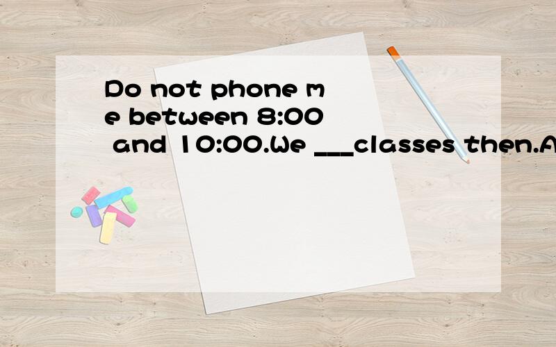 Do not phone me between 8:00 and 10:00.We ___classes then.A will have B are going to have C will be have D will be having 请问为什么选D 希望能解析的详细一点