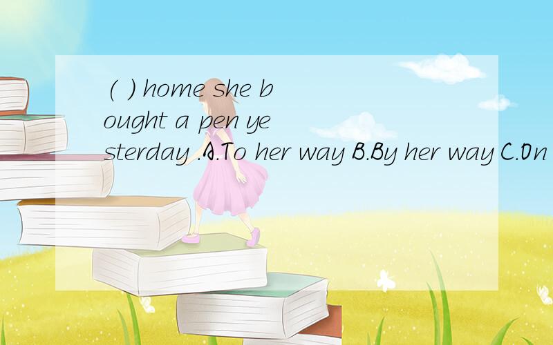 ( ) home she bought a pen yesterday .A.To her way B.By her way C.On her way D.On way