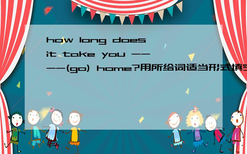 how long does it take you ----(go) home?用所给词适当形式填空.what time do you finish---(do)your homework.