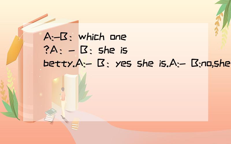 A:-B：which one?A：- B：she is betty.A:- B：yes she is.A:- B:no,she is a teacher.空里填什么?
