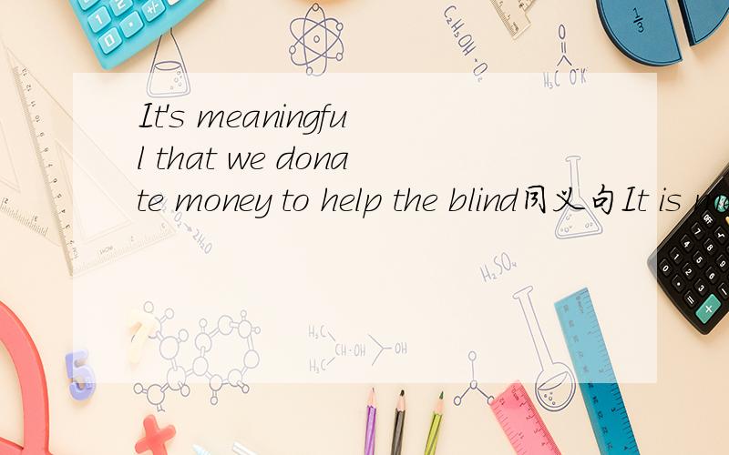 It's meaningful that we donate money to help the blind同义句It is meaning 空格 空格 空格 donate money to help the blind