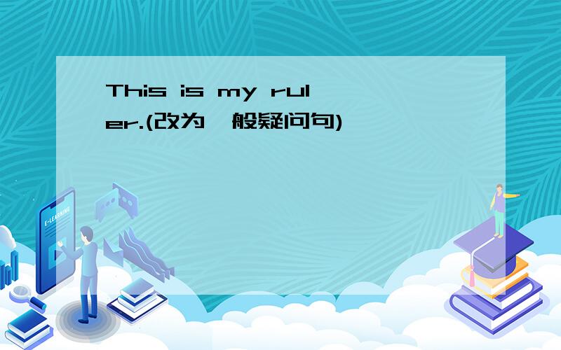 This is my ruler.(改为一般疑问句)