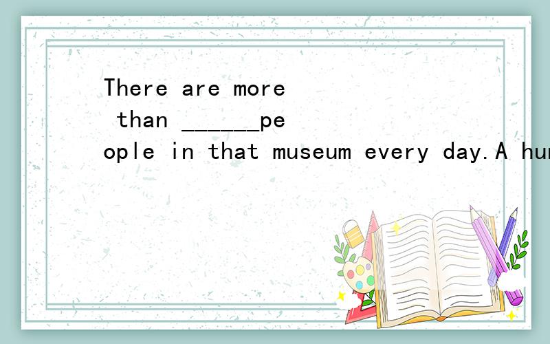 There are more than ______people in that museum every day.A hundreds B hundred of C one hundred ofD hundreds of