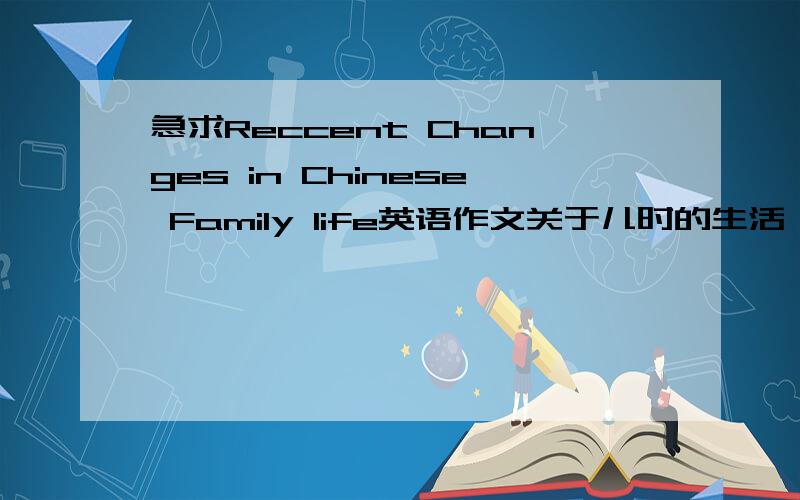 急求Reccent Changes in Chinese Family life英语作文关于儿时的生活,今天的生活,什么导致中国家庭生活的变化,怎么提高我们的家庭生活