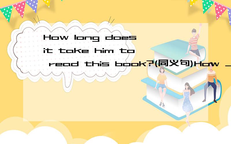 How long does it take him to read this book?(同义句)How __ __ does __ __ __ this book?