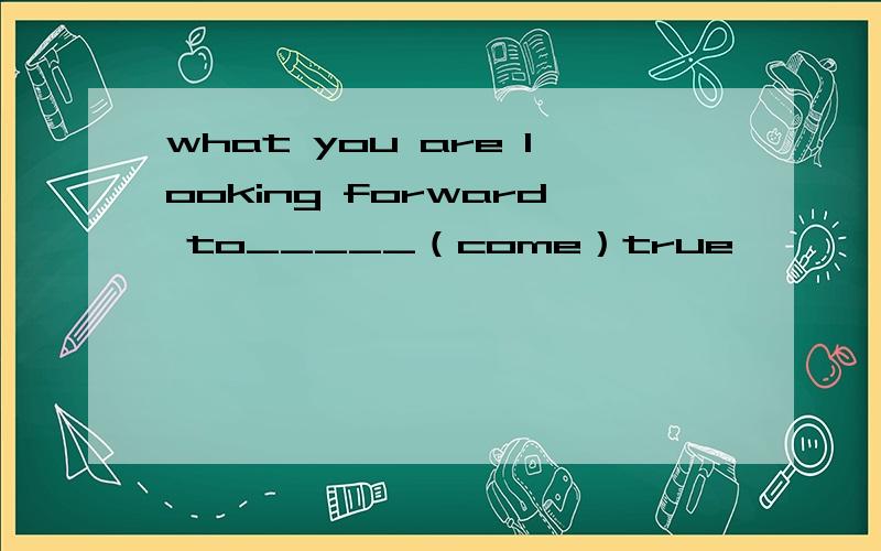 what you are looking forward to_____（come）true