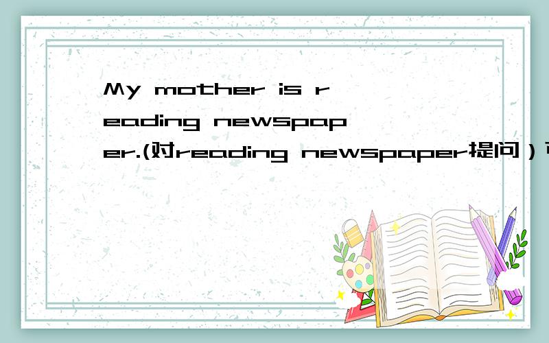 My mother is reading newspaper.(对reading newspaper提问）可以这样吗：What does your mother doing?