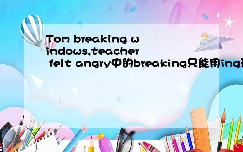 Tom breaking windows,teacher felt angry中的breaking只能用ing形式吗,为什么