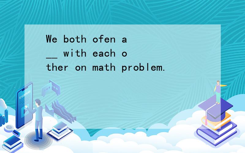 We both ofen a__ with each other on math problem.