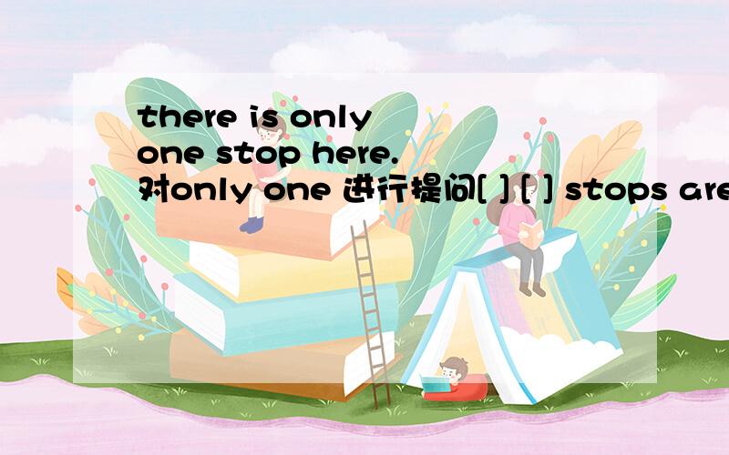 there is only one stop here.对only one 进行提问[ ] [ ] stops are there here？