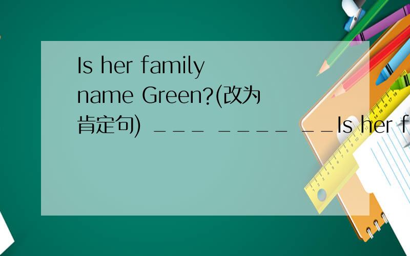 Is her family name Green?(改为肯定句) ___ ____ __Is her family name Green?(改为肯定句) ___ ____ ____ ___ Green.