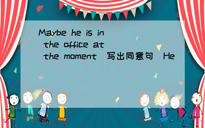 Maybe he is in the office at the moment(写出同意句）He _______ ______ in the office at the moment