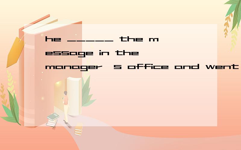 he _____ the message in the manager's office and went out . took-left-made-gave.