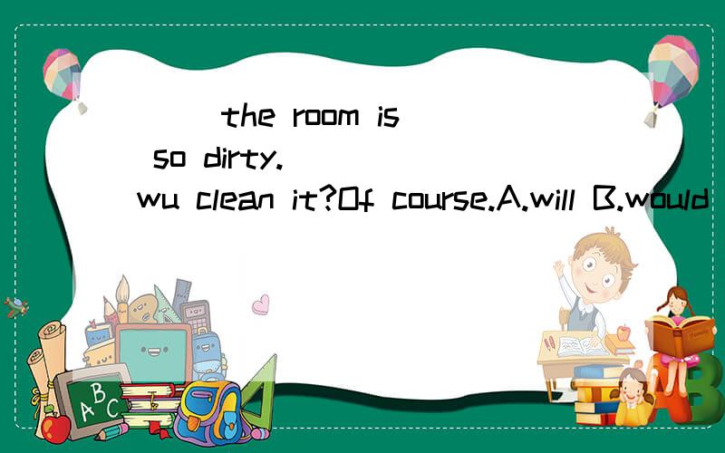 ( )the room is so dirty.____wu clean it?Of course.A.will B.would C.do D.shall