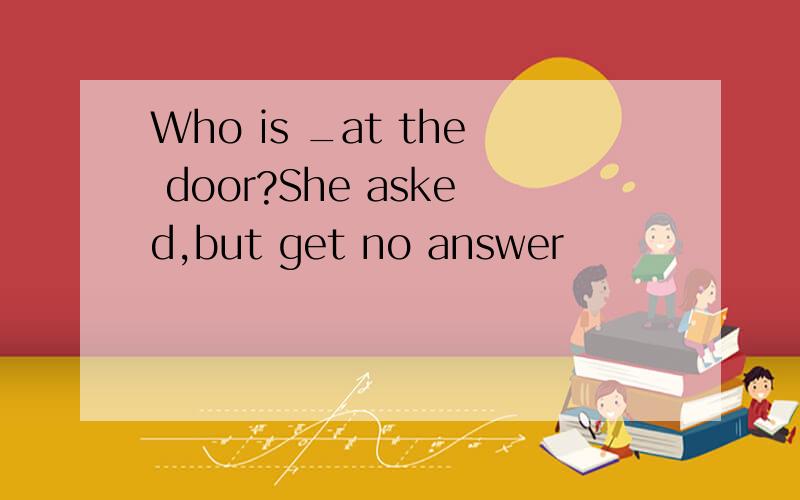 Who is _at the door?She asked,but get no answer