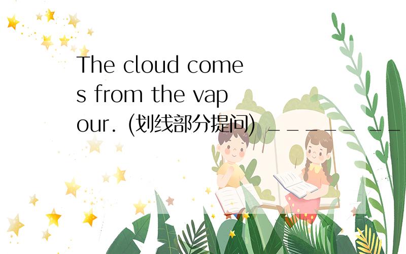 The cloud comes from the vapour. (划线部分提问) _____ _____ the cloud come from?the vapour划线提问急!