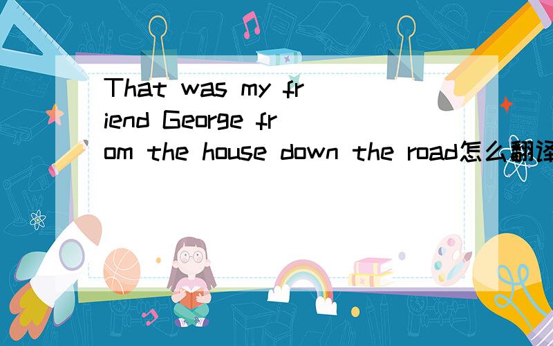 That was my friend George from the house down the road怎么翻译?down the road又怎么翻译?