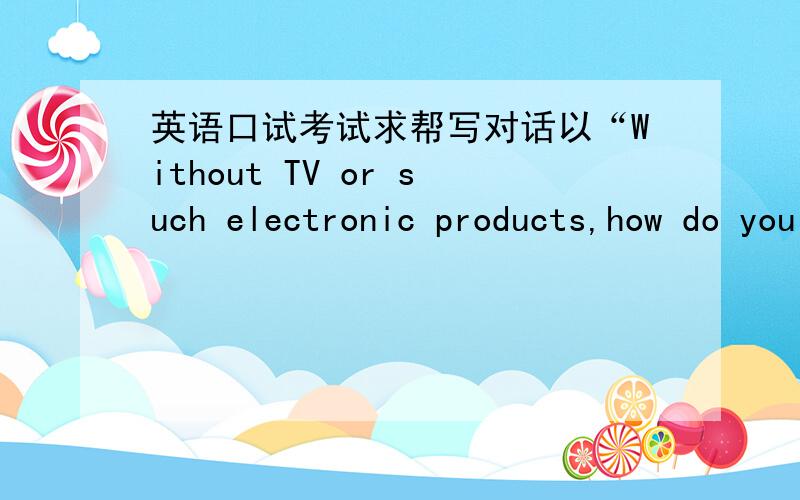 英语口试考试求帮写对话以“Without TV or such electronic products,how do you spend your spare time?”为题,写一段3人对话,平均每人10句左右