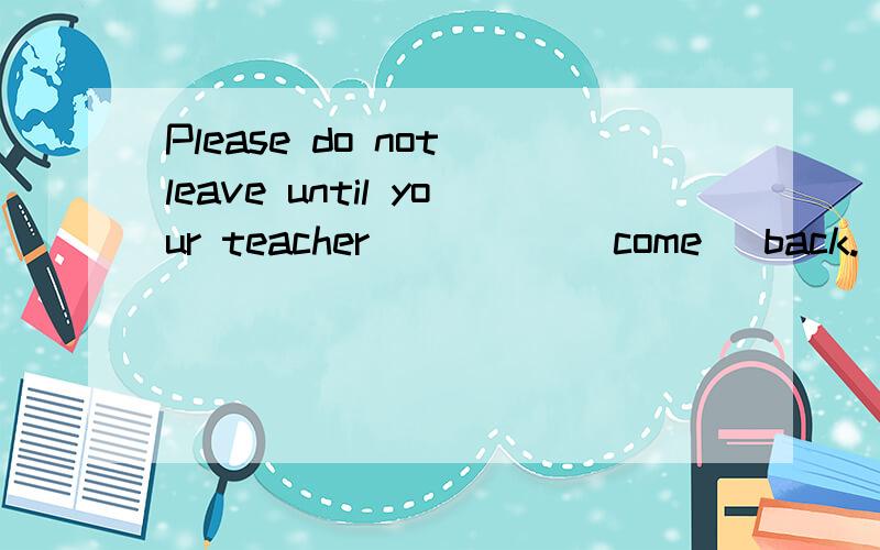 Please do not leave until your teacher_____(come) back.