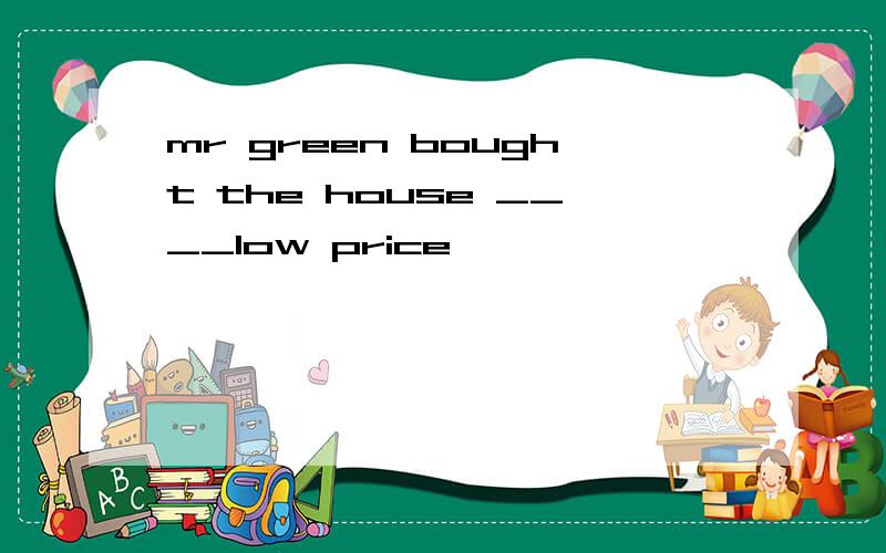 mr green bought the house ____low price