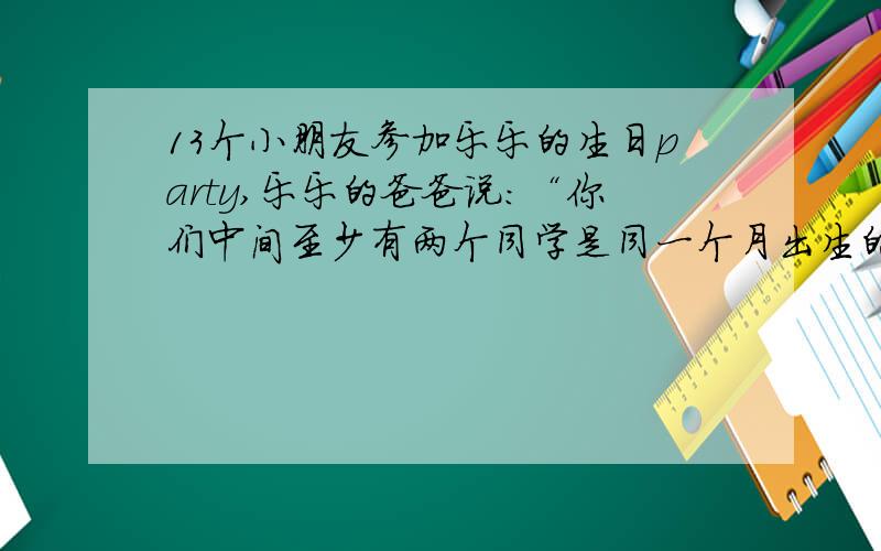 13个小朋友参加乐乐的生日party,乐乐的爸爸说：“你们中间至少有两个同学是同一个月出生的.：你认为他对