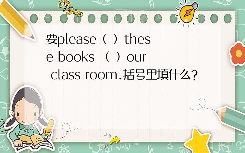 要please（ ）these books （ ）our class room.括号里填什么?
