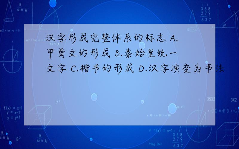 汉字形成完整体系的标志 A.甲骨文的形成 B.秦始皇统一文字 C.楷书的形成 D.汉字演变为书法