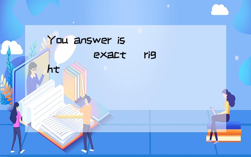 You answer is ___(exact) right