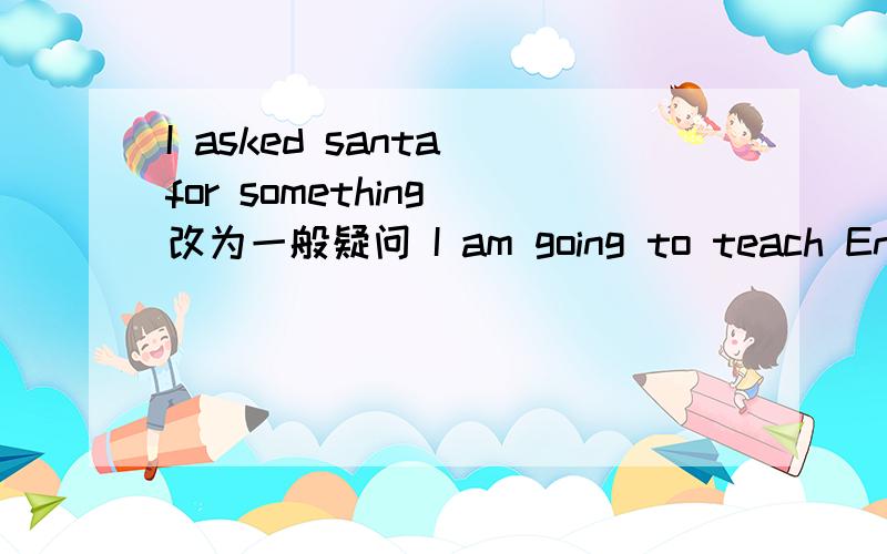 I asked santa for something 改为一般疑问 I am going to teach English 改为同义句You can pick the flowers in the park!改为否定句