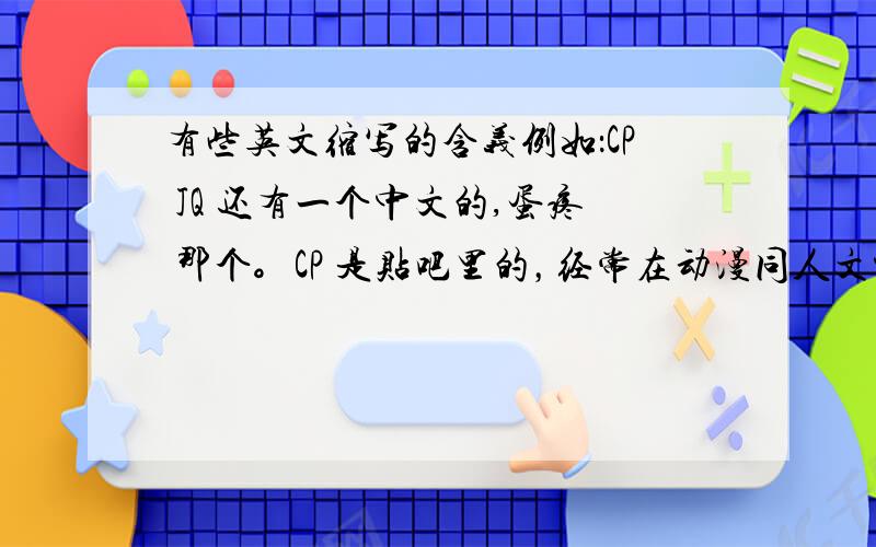 有些英文缩写的含义例如：CP JQ 还有一个中文的,蛋疼 那个。CP 是贴吧里的，经常在动漫同人文中出现，例如：CP：男主（xx)和女主(xx)一楼的童鞋，CP的答案不太理想，还有，YY，GV，BG是神马