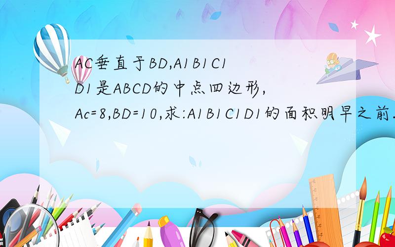 AC垂直于BD,A1B1C1D1是ABCD的中点四边形,Ac=8,BD=10,求:A1B1C1D1的面积明早之前.否则,就又没用了.