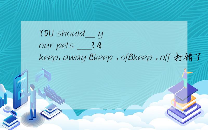 YOU should__ your pets ___?Akeep,away Bkeep ,ofBkeep ,off 打错了