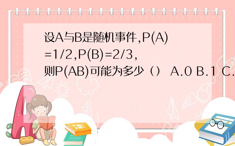 设A与B是随机事件,P(A)=1/2,P(B)=2/3,则P(AB)可能为多少（） A.0 B.1 C.0.6 D.1/6